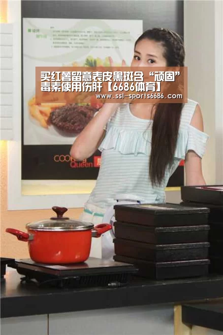 买红薯留意表皮黑斑含“顽固”毒素使用伤肝【6686体育】(图3) 6686体育